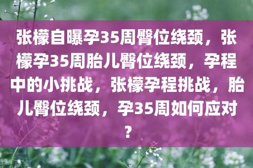 张檬自曝孕35周臀位绕颈，张檬孕35周胎儿臀位绕颈，孕程中的小挑战，张檬孕程挑战，胎儿臀位绕颈，孕35周如何应对？