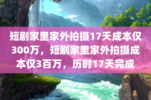 短剧家里家外拍摄17天成本仅300万，短剧家里家外拍摄成本仅3百万，历时17天完成