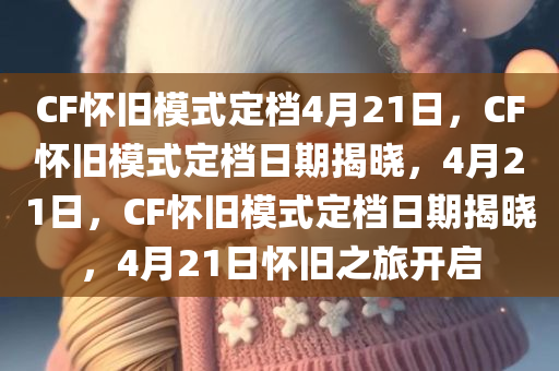 CF怀旧模式定档4月21日，CF怀旧模式定档日期揭晓，4月21日，CF怀旧模式定档日期揭晓，4月21日怀旧之旅开启