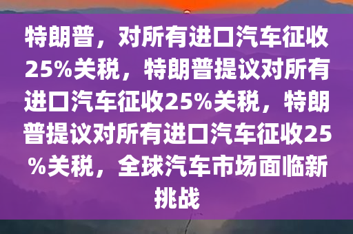 特朗普，对所有进口汽车征收25%关税，特朗普提议对所有进口汽车征收25%关税，特朗普提议对所有进口汽车征收25%关税，全球汽车市场面临新挑战