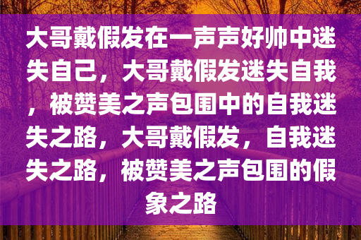 大哥戴假发在一声声好帅中迷失自己，大哥戴假发迷失自我，被赞美之声包围中的自我迷失之路