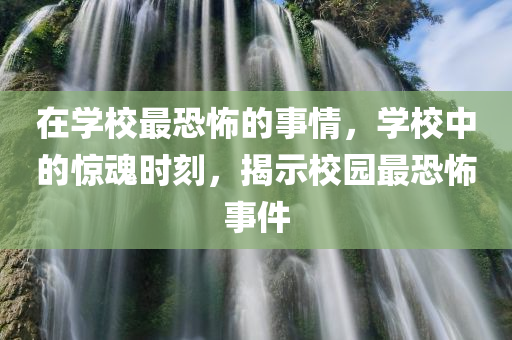 在学校最恐怖的事情，学校中的惊魂时刻，揭示校园最恐怖事件