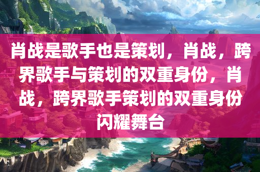 肖战是歌手也是策划，肖战，跨界歌手与策划的双重身份，肖战，跨界歌手策划的双重身份闪耀舞台
