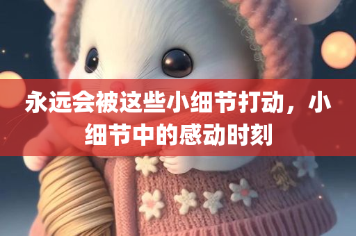 永远会被这些小细节打动，小细节中的感动时刻