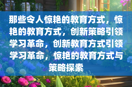 那些令人惊艳的教育方式，惊艳的教育方式，创新策略引领学习革命，创新教育方式引领学习革命，惊艳的教育方式与策略探索