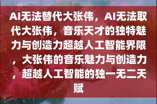 AI无法替代大张伟，AI无法取代大张伟，音乐天才的独特魅力与创造力超越人工智能界限，大张伟的音乐魅力与创造力，超越人工智能的独一无二天赋