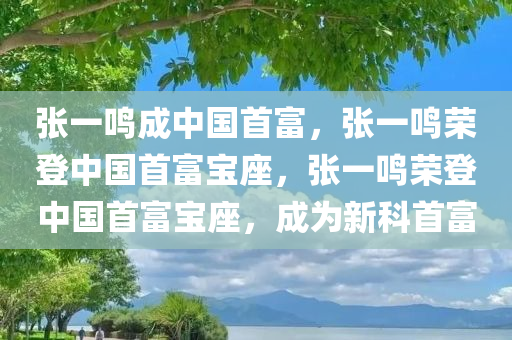 张一鸣成中国首富，张一鸣荣登中国首富宝座，张一鸣荣登中国首富宝座，成为新科首富