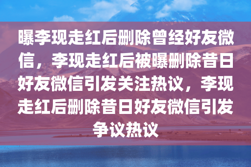 曝李现走红后删除曾经好友微信，李现走红后被曝删除昔日好友微信引发关注热议，李现走红后删除昔日好友微信引发争议热议