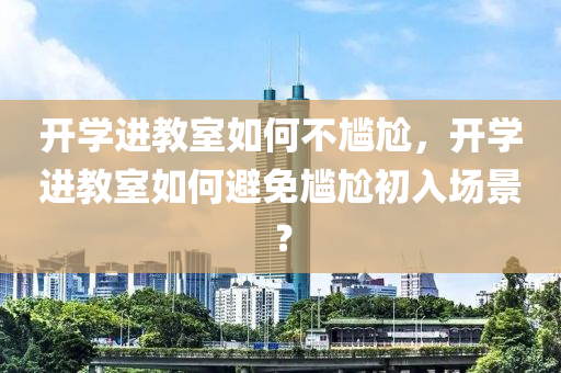 开学进教室如何不尴尬，开学进教室如何避免尴尬初入场景？