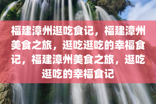福建漳州逛吃食记，福建漳州美食之旅，逛吃逛吃的幸福食记，福建漳州美食之旅，逛吃逛吃的幸福食记