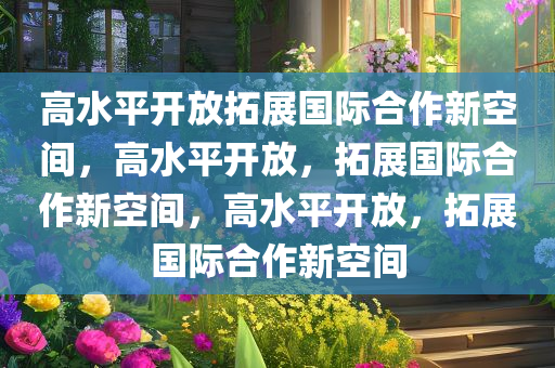 高水平开放拓展国际合作新空间，高水平开放，拓展国际合作新空间，高水平开放，拓展国际合作新空间