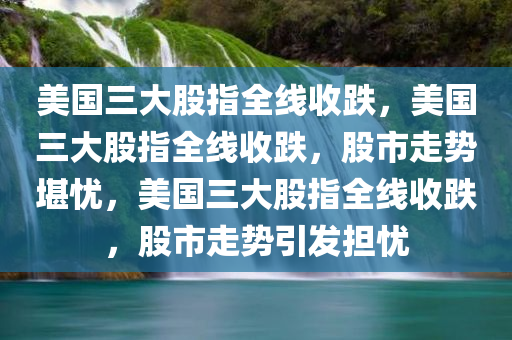 美国三大股指全线收跌，美国三大股指全线收跌，股市走势堪忧，美国三大股指全线收跌，股市走势引发担忧