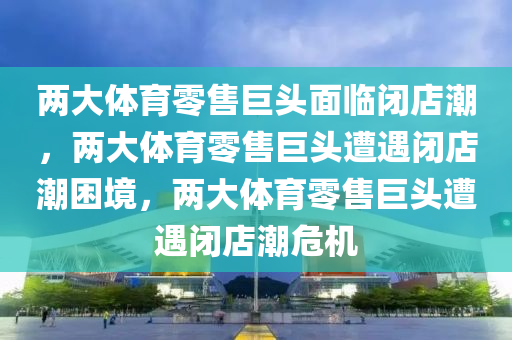 两大体育零售巨头面临闭店潮，两大体育零售巨头遭遇闭店潮困境，两大体育零售巨头遭遇闭店潮危机