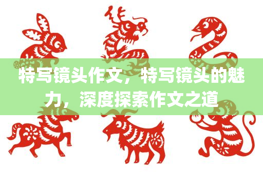 特写镜头作文，特写镜头的魅力，深度探索作文之道