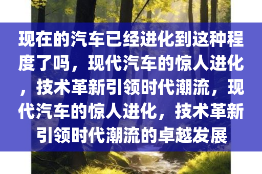 现在的汽车已经进化到这种程度了吗，现代汽车的惊人进化，技术革新引领时代潮流，现代汽车的惊人进化，技术革新引领时代潮流的卓越发展