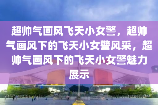 超帅气画风飞天小女警，超帅气画风下的飞天小女警风采，超帅气画风下的飞天小女警魅力展示