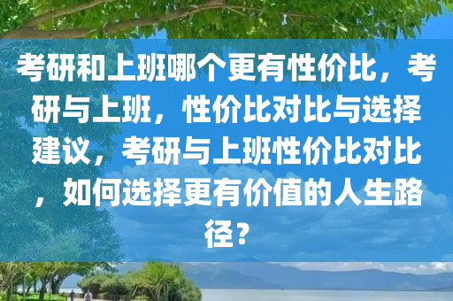 考研和上班哪个更有性价比，考研与上班，性价比对比与选择建议，考研与上班性价比对比，如何选择更有价值的人生路径？