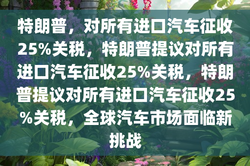 特朗普，对所有进口汽车征收25%关税，特朗普提议对所有进口汽车征收25%关税，特朗普提议对所有进口汽车征收25%关税，全球汽车市场面临新挑战