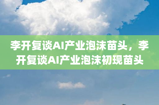 李开复谈AI产业泡沫苗头，李开复谈AI产业泡沫初现苗头