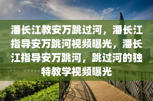 潘长江教安万跳过河，潘长江指导安万跳河视频曝光，潘长江指导安万跳河，跳过河的独特教学视频曝光
