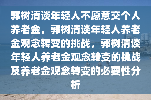 郭树清谈年轻人不愿意交个人养老金，郭树清谈年轻人养老金观念转变的挑战，郭树清谈年轻人养老金观念转变的挑战及养老金观念转变的必要性分析