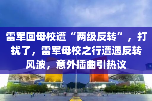 雷军回母校遭“两级反转”，打扰了，雷军母校之行遭遇反转风波，意外插曲引热议