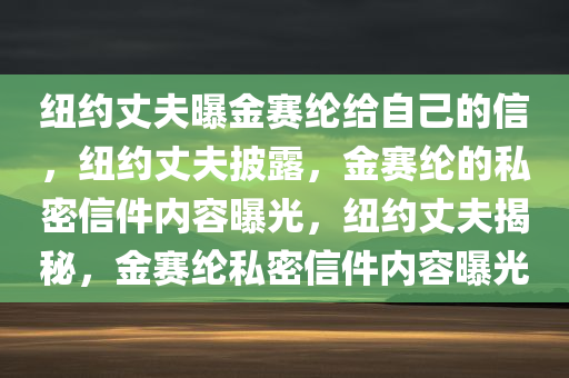 纽约丈夫曝金赛纶给自己的信，纽约丈夫披露，金赛纶的私密信件内容曝光，纽约丈夫揭秘，金赛纶私密信件内容曝光