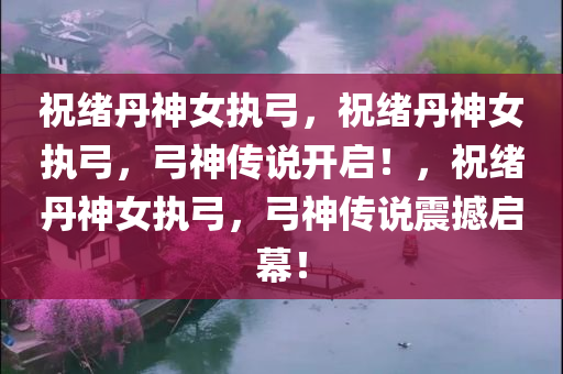 祝绪丹神女执弓，祝绪丹神女执弓，弓神传说开启！，祝绪丹神女执弓，弓神传说震撼启幕！