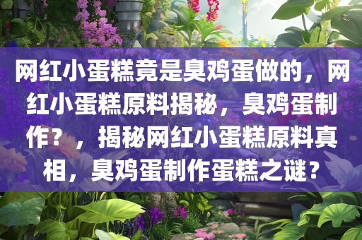 网红小蛋糕竟是臭鸡蛋做的，网红小蛋糕原料揭秘，臭鸡蛋制作？，揭秘网红小蛋糕原料真相，臭鸡蛋制作蛋糕之谜？