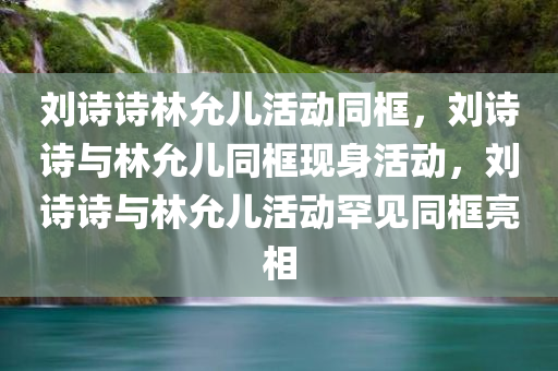 刘诗诗林允儿活动同框，刘诗诗与林允儿同框现身活动，刘诗诗与林允儿活动罕见同框亮相