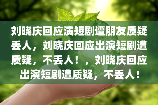 刘晓庆回应演短剧遭朋友质疑丢人，刘晓庆回应出演短剧遭质疑，不丢人！，刘晓庆回应出演短剧遭质疑，不丢人！