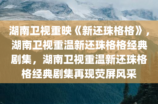 湖南卫视重映《新还珠格格》，湖南卫视重温新还珠格格经典剧集，湖南卫视重温新还珠格格经典剧集再现荧屏风采