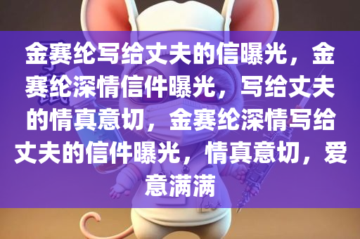 金赛纶写给丈夫的信曝光，金赛纶深情信件曝光，写给丈夫的情真意切，金赛纶深情写给丈夫的信件曝光，情真意切，爱意满满