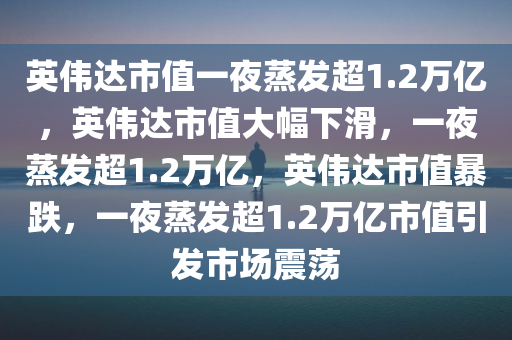 英伟达市值一夜蒸发超1.2万亿，英伟达市值大幅下滑，一夜蒸发超1.2万亿，英伟达市值暴跌，一夜蒸发超1.2万亿市值引发市场震荡