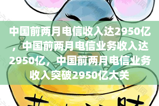 中国前两月电信收入达2950亿，中国前两月电信业务收入达2950亿，中国前两月电信业务收入突破2950亿大关