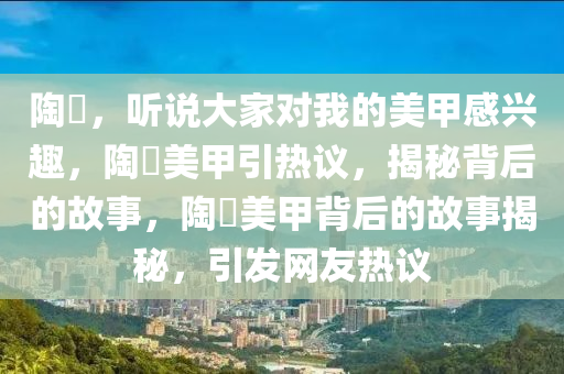 陶喆，听说大家对我的美甲感兴趣，陶喆美甲引热议，揭秘背后的故事，陶喆美甲背后的故事揭秘，引发网友热议