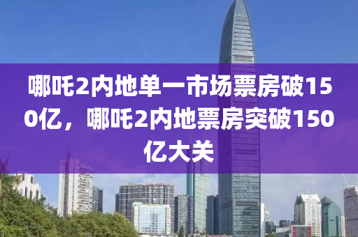 哪吒2内地单一市场票房破150亿，哪吒2内地票房突破150亿大关