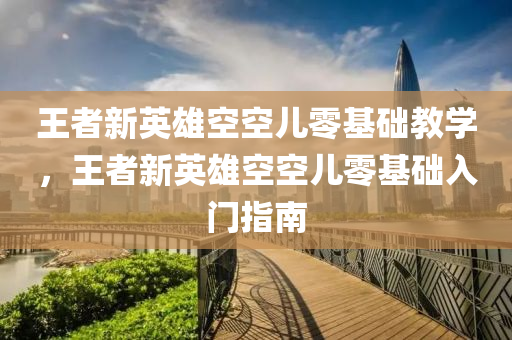 王者新英雄空空儿零基础教学，王者新英雄空空儿零基础入门指南