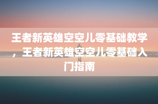 王者新英雄空空儿零基础教学，王者新英雄空空儿零基础入门指南