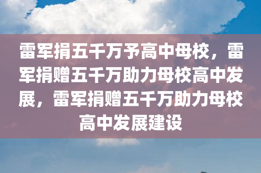 雷军捐五千万予高中母校，雷军捐赠五千万助力母校高中发展，雷军捐赠五千万助力母校高中发展建设