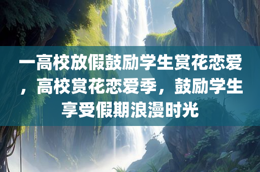 一高校放假鼓励学生赏花恋爱，高校赏花恋爱季，鼓励学生享受假期浪漫时光