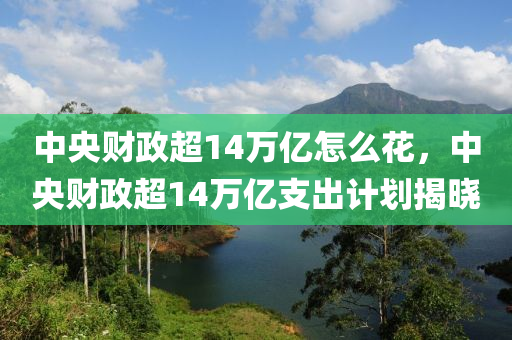 中央财政超14万亿怎么花，中央财政超14万亿支出计划揭晓