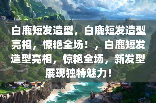 白鹿短发造型，白鹿短发造型亮相，惊艳全场！，白鹿短发造型亮相，惊艳全场，新发型展现独特魅力！