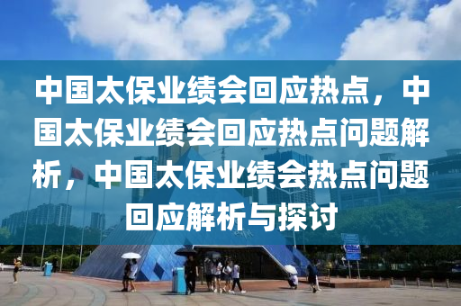 中国太保业绩会回应热点，中国太保业绩会回应热点问题解析，中国太保业绩会热点问题回应解析与探讨