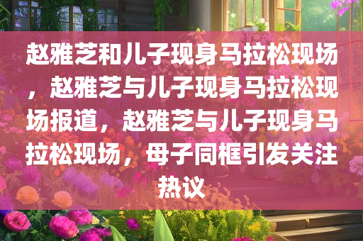 赵雅芝和儿子现身马拉松现场，赵雅芝与儿子现身马拉松现场报道，赵雅芝与儿子现身马拉松现场，母子同框引发关注热议