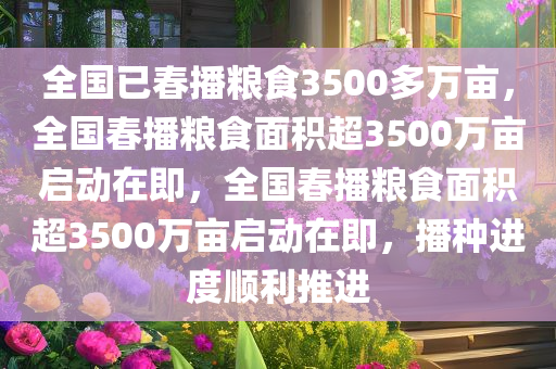 全国已春播粮食3500多万亩，全国春播粮食面积超3500万亩启动在即，全国春播粮食面积超3500万亩启动在即，播种进度顺利推进