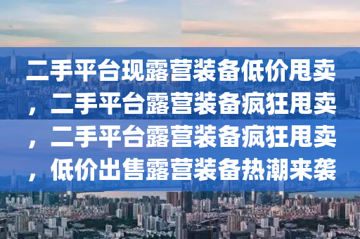 二手平台现露营装备低价甩卖，二手平台露营装备疯狂甩卖，二手平台露营装备疯狂甩卖，低价出售露营装备热潮来袭