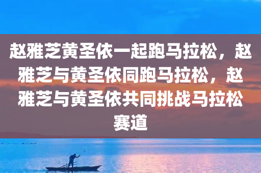 赵雅芝黄圣依一起跑马拉松，赵雅芝与黄圣依同跑马拉松，赵雅芝与黄圣依共同挑战马拉松赛道