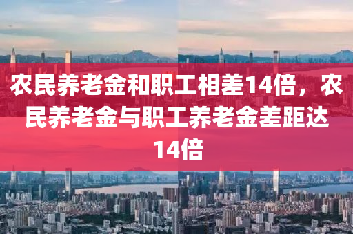 农民养老金和职工相差14倍，农民养老金与职工养老金差距达14倍