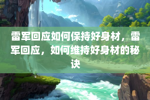 雷军回应如何保持好身材，雷军回应，如何维持好身材的秘诀